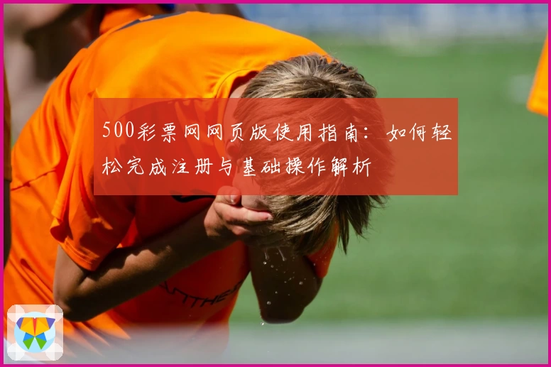 500彩票网网页版使用指南：如何轻松完成注册与基础操作解析