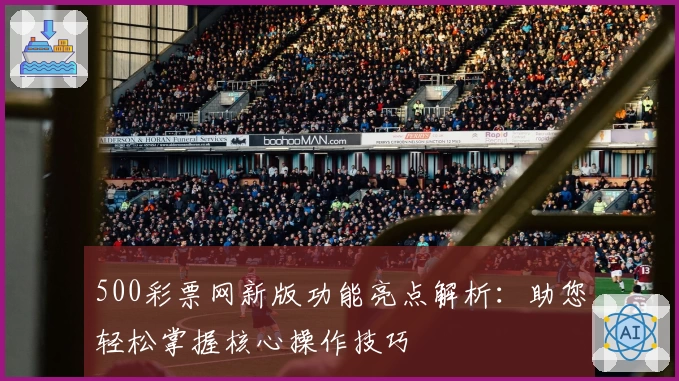 500彩票网新版功能亮点解析：助您轻松掌握核心操作技巧