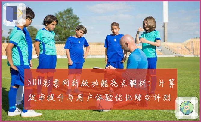 500彩票网新版功能亮点解析：计算效率提升与用户体验优化综合评测