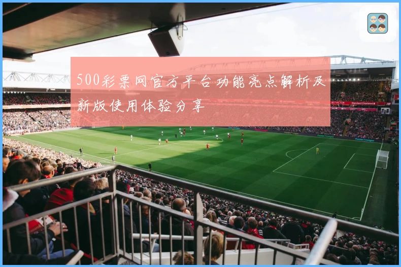 500彩票网官方平台功能亮点解析及新版使用体验分享