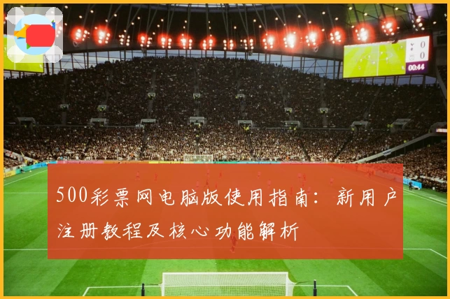 500彩票网电脑版使用指南：新用户注册教程及核心功能解析