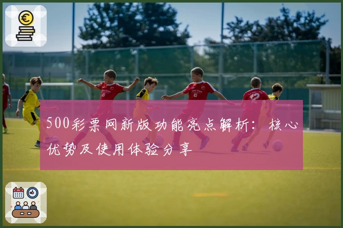 500彩票网新版功能亮点解析:核心优势及使用体验分享