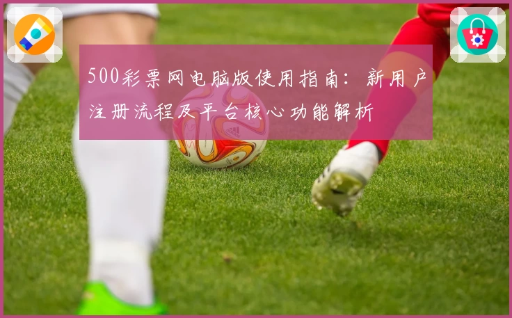 500彩票网电脑版使用指南：新用户注册流程及平台核心功能解析