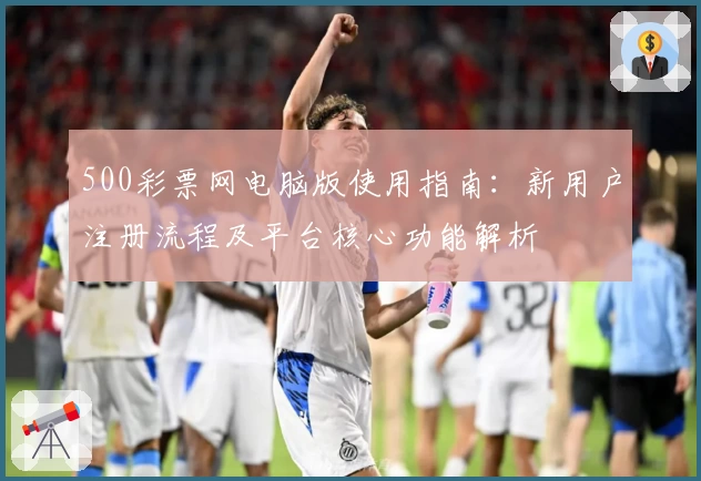 500彩票网电脑版使用指南：新用户注册流程及平台核心功能解析