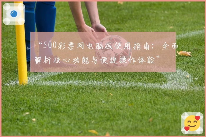 “500彩票网电脑版使用指南：全面解析核心功能与便捷操作体验”